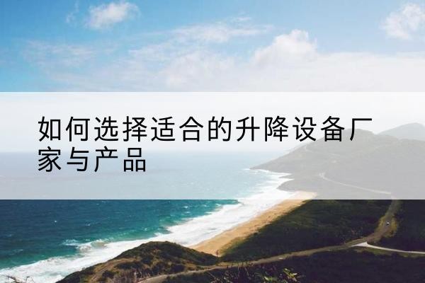 新蔡电动升降平台厂家-如何选择适合的升降设备厂家与产品