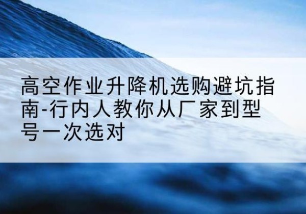 新蔡升降平台厂家-高空作业升降机选购避坑指南-行内人教你从厂家到型号一次选对