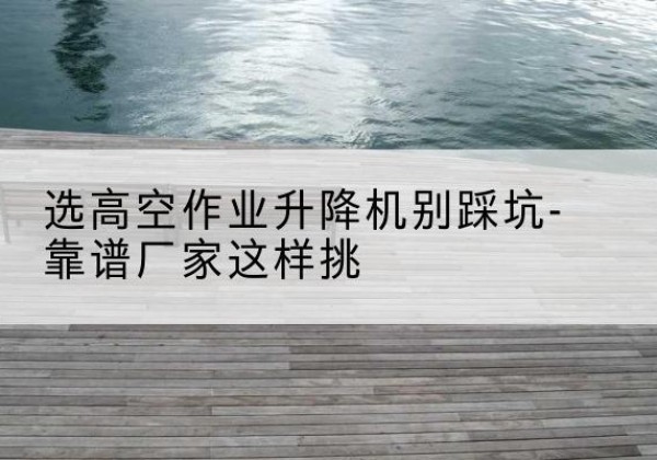 新蔡剪叉式升降机厂家-选高空作业升降机别踩坑-靠谱厂家这样挑