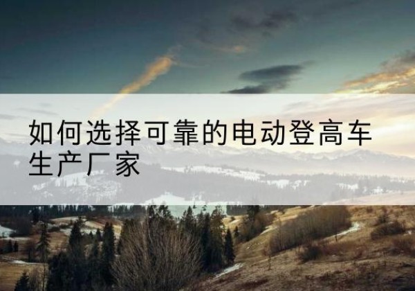 新蔡电动登高车厂家-如何选择可靠的电动登高车生产厂家
