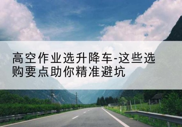 新蔡升降车厂家-高空作业选升降车-这些选购要点助你*避坑