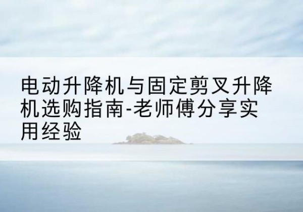 新蔡电动升降机怎么选-电动升降机与固定剪叉升降机选购指南-老师傅分享实用经验