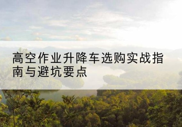 新蔡升降车怎么选-高空作业升降车选购实战指南与避坑要点