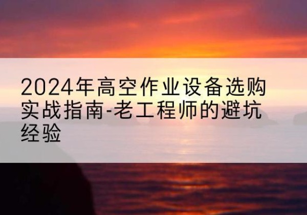 新蔡高空作业升降机厂家推荐-2024年高空作业设备选购实战指南-老工程师的避坑经验