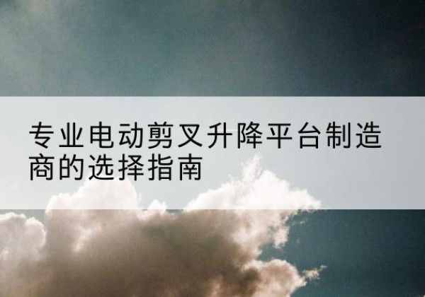 新蔡电动剪叉升降平台厂家-专业电动剪叉升降平台制造商的选择指南